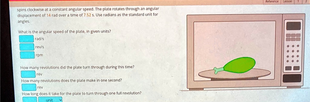 spins clockwise at a constant angular speed. The plate rotates through an angular
displacement of 14 rad over a time of 7.52 s. Use radians as the standard unit for
angles.
What is the angular speed of the plate, in given units?
rad/s
rev/s
rpm
How many revolutions did the plate turn through during this time?
rev
How many revolutions does the plate make in one second?
rev
How long does it take for the plate to turn through one full revolution?
unit