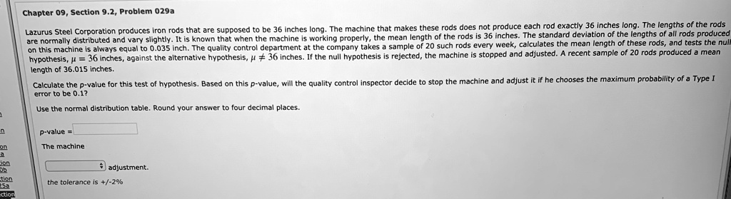 Lazarus Steel Corporation produces iron rods that are supposed to be 36 inches long. The machine that makes these rods does not produce each rod exactly 36 inches long. The lengths of the rods are normally distributed and vary slightly. It is known that when the machine is working properly, the mean length of the rods is 36 inches. The standard deviation of the lengths of all rods produced on this machine is always equal to 0.035 inch. The quality control department at the company takes a sample of 20 such rods every week, calculates the mean length of these rods, and tests the null hypothesis, ? = 36 inches, against the alternative hypothesis, ? ? 36 inches. If the null hypothesis is rejected, the machine is stopped and adjusted. A recent sample of 20 rods produced a mean length of 36.015 inches.

Calculate the p-value for this test of hypothesis. Based on this p-value, will the quality control inspector decide to stop the machine and adjust it if he chooses the maximum probability of a Type I error to be 0.1?

Use the normal distribution table. Round your answer to four decimal places.

p-value =
The machine adjustment.
