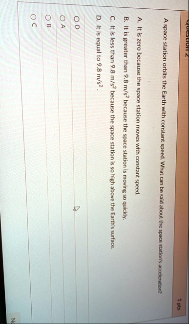 question 2 1 pts a space station orbits the earth with constant speed what can be said about the space stations acceleration a it is zero because the space station moves with constant speed  11833
