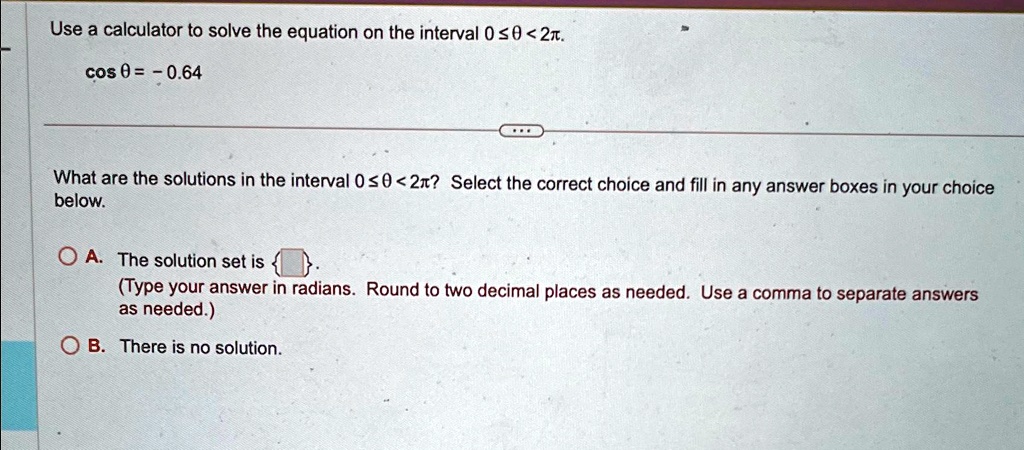 Use a calculator to solve the equation on the interval 0 ≤θ < 2π.
cosθ = -0.64
What are the solutions in the interval 0 ≤θ < 2π? Select the correct choice and fill in any answer boxes in your choice below.
A. The solution set is   .
(Type your answer in radians. Round to two decimal places as needed. Use a comma to separate answers as needed.)
B. There is no solution.