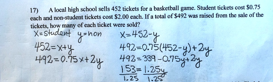 A local high school sells 452 tickets for a basketball game. Student tickets cost 0.75 each and non-student tickets cost2.00 each. If a total of 492 was raised from the sale of the tickets, how many of each ticket were sold?
X=student y=non x=452-y
452=x+y
492=0.75(452-y)+2y
492=0.75x+2y 492=339-0.75y+2y
153/1.25=1.25y/1.25