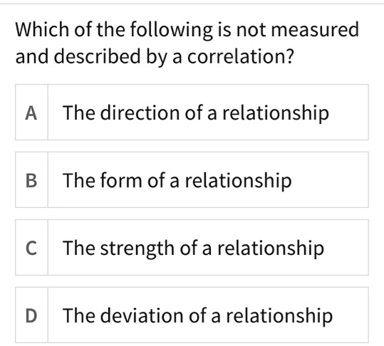 Which of the following is not measured and described by a correlation?

A The direction of a relationship

B The form of a relationship

C The strength of a relationship

D The deviation of a relationship