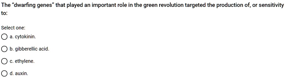 The "dwarfing genes" that played an important role in the green revolution targeted the production of, or sensitivity to:
Select one:
a. cytokinin.
b. gibberellic acid.
c. ethylene.
d. auxin.
