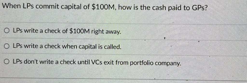 When LPs commit capital of 100M, how is the cash paid to GPs?
OLPs write a check of100M right away.
OLPs write a check when capital is called.
OLPs don't write a check until VCs exit from portfolio company.