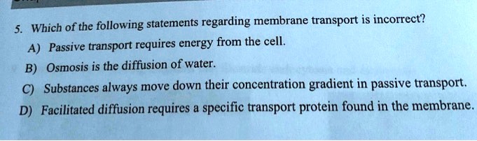 5. Which of the following statements regarding membrane transport is incorrect?
A) Passive transport requires energy from the cell.
B) Osmosis is the diffusion of water.
C) Substances always move down their concentration gradient in passive transport.
D) Facilitated diffusion requires a specific transport protein found in the membrane.