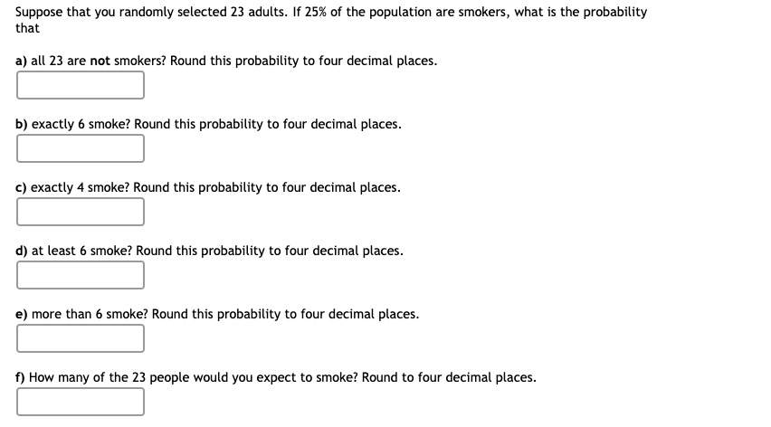 Suppose that you randomly selected 23 adults. If 25% of the population are smokers, what is the probability that
a) all 23 are not smokers? Round this probability to four decimal places.
b) exactly 6 smoke? Round this probability to four decimal places.
c) exactly 4 smoke? Round this probability to four decimal places.
d) at least 6 smoke? Round this probability to four decimal places.
e) more than 6 smoke? Round this probability to four decimal places.
f) How many of the 23 people would you expect to smoke? Round to four decimal places.