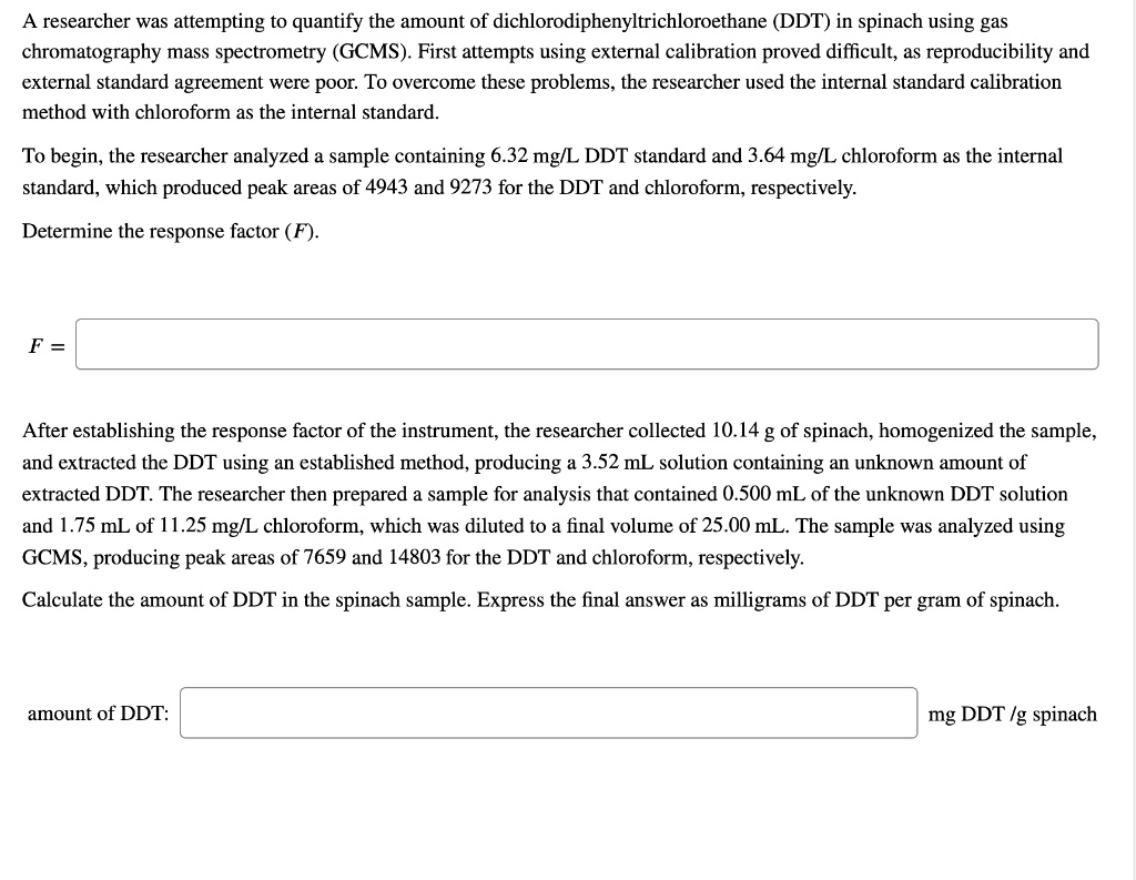 A researcher was attempting to quantify the amount of dichlorodiphenyltrichloroethane (DDT) in spinach using gas chromatography mass spectrometry (GCMS). First attempts using external calibration proved difficult, as reproducibility and external standard agreement were poor. To overcome these problems, the researcher used the internal standard calibration method with chloroform as the internal standard.
To begin, the researcher analyzed a sample containing 6.32 mg/L DDT standard and 3.64 mg/L chloroform as the internal standard, which produced peak areas of 4943 and 9273 for the DDT and chloroform, respectively.
Determine the response factor (F).
F =
After establishing the response factor of the instrument, the researcher collected 10.14 g of spinach, homogenized the sample, and extracted the DDT using an established method, producing a 3.52 mL solution containing an unknown amount of extracted DDT. The researcher then prepared a sample for analysis that contained 0.500 mL of the unknown DDT solution and 1.75 mL of 11.25 mg/L chloroform, which was diluted to a final volume of 25.00 mL. The sample was analyzed using GCMS, producing peak areas of 7659 and 14803 for the DDT and chloroform, respectively.
Calculate the amount of DDT in the spinach sample. Express the final answer as milligrams of DDT per gram of spinach.
amount of DDT: mg DDT /g spinach