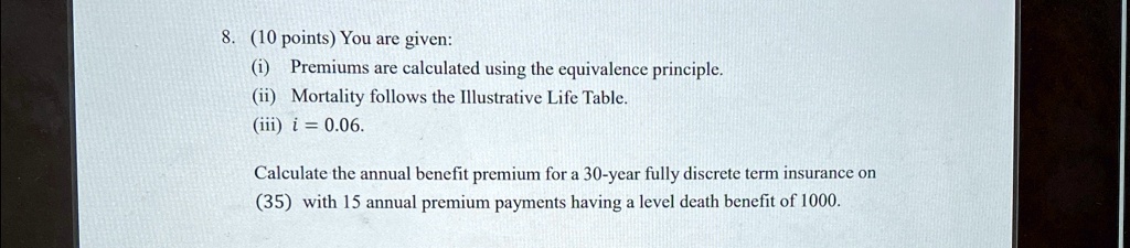 8. (10 points) You are given:
(i) Premiums are calculated using the equivalence principle.
(ii) Mortality follows the Illustrative Life Table.
(iii) i = 0.06.
Calculate the annual benefit premium for a 30-year fully discrete term insurance on
(35) with 15 annual premium payments having a level death benefit of 1000.