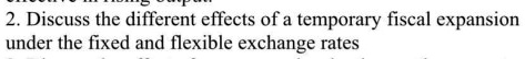 2. Discuss the different effects of a temporary fiscal expansion under the fixed and flexible exchange rates