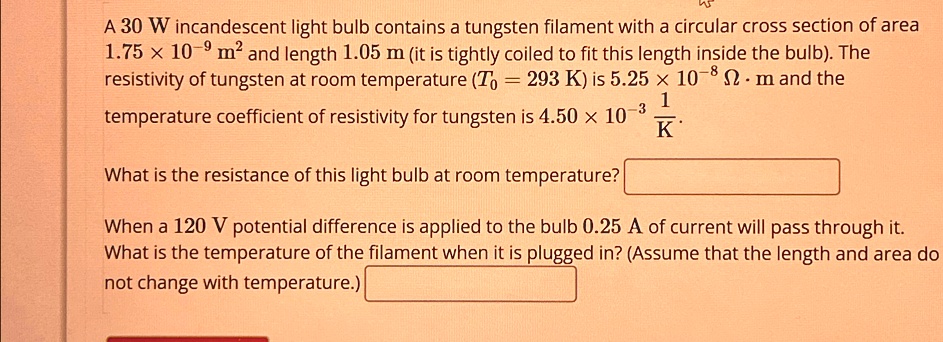 A 30 W incandescent light bulb contains a tungsten filament with a circular cross section of area
1.75 × 10^-9 m^2 and length 1.05 m (it is tightly coiled to fit this length inside the bulb). The
resistivity of tungsten at room temperature (T0 = 293  K) is 5.25 × 10^-8Ω·m and the
temperature coefficient of resistivity for tungsten is 4.50 × 10^-3(1)/(K).
What is the resistance of this light bulb at room temperature?

When a 120 V potential difference is applied to the bulb 0.25 A of current will pass through it.
What is the temperature of the filament when it is plugged in? (Assume that the length and area do
not change with temperature.)