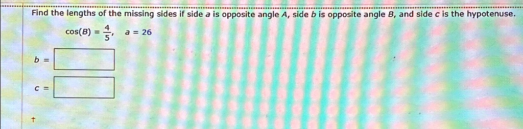 Find the lengths of the missing sides if side a is opposite angle A, side b is opposite angle B, and side c is the hypotenuse.

cos(B) = (4)/(5), a = 26b = 

c =