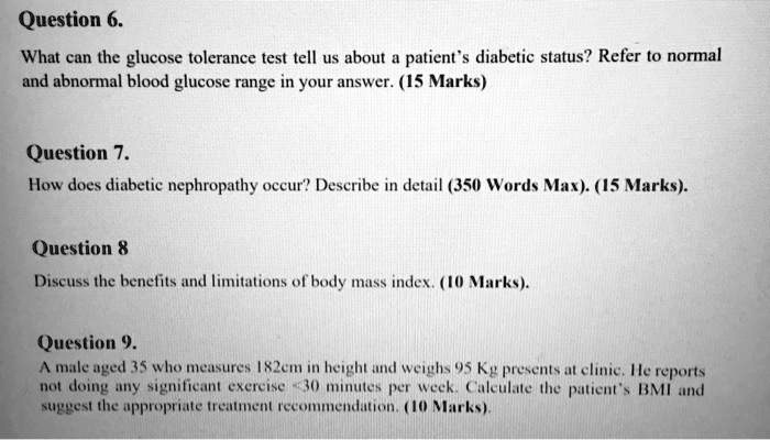 Question 6.
What can the glucose tolerance test tell us about a patient's diabetic status? Refer to normal and abnormal blood glucose range in your answer. (15 Marks)

Question 7.
How does diabetic nephropathy occur? Describe in detail (350 Words Max). (15 Marks).

Question 8
Discuss the benefits and limitations of body mass index. (10 Marks).

Question 9.
A male aged 35 who measures 182cm in height and weighs 95 Kg presents at clinic. He reports not doing any significant exercise <30 minutes per week. Calculate the patient's BMI and suggest the appropriate treatment recommendation. (10 Marks).
