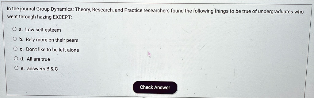 In the journal Group Dynamics: Theory, Research, and Practice researchers found the following things to be true of undergraduates who
went through hazing EXCEPT:
Oa. Low self esteem
Ob. Rely more on their peers
Oc. Don't like to be left alone
Od. All are true
Oe. answers B     C