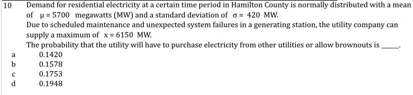 10
Demand for residential electricity at a certain time period in Hamilton County is normally distributed with a mean
of μ = 5700 megawatts (MW) and a standard deviation of σ = 420 MW.
Due to scheduled maintenance and unexpected system failures in a generating station, the utility company can
supply a maximum of x = 6150 MW.
The probability that the utility will have to purchase electricity from other utilities or allow brownouts is
a
0.1420
b
0.1578
c
0.1753
d
0.1948