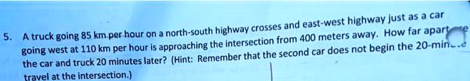 5. A truck going 85 km per hour on a north-south highway crosses and east-west highway just as a car going west at 110 km per hour is approaching the intersection from 400 meters away. How far apart are the car and truck 20 minutes later? (Hint: Remember that the second car does not begin the 20-minute travel at the intersection.)