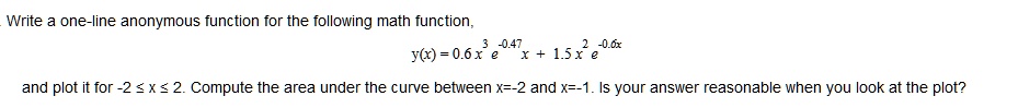 Write a one-line anonymous function for the following math function,
y(x) = 0.6 x^3 e^-0.47x + 1.5 x^2 e^-0.6x
and plot it for -2 ≤ x ≤ 2. Compute the area under the curve between x=-2 and x=-1. Is your answer reasonable when you look at the plot?