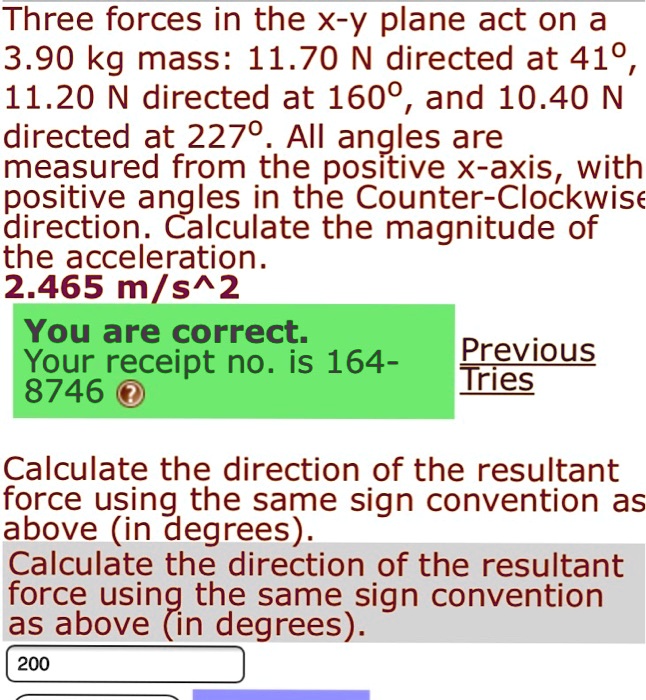 Three forces in the x-y plane act on a
3.90 kg mass: 11.70 N directed at 41°,
11.20 N directed at 160°, and 10.40 N
directed at 227°. All angles are
measured from the positive x-axis, with
positive angles in the Counter-Clockwise
direction. Calculate the magnitude of
the acceleration.
2.465 m/s^2
Calculate the direction of the resultant
force using the same sign convention as
above (in degrees).
200