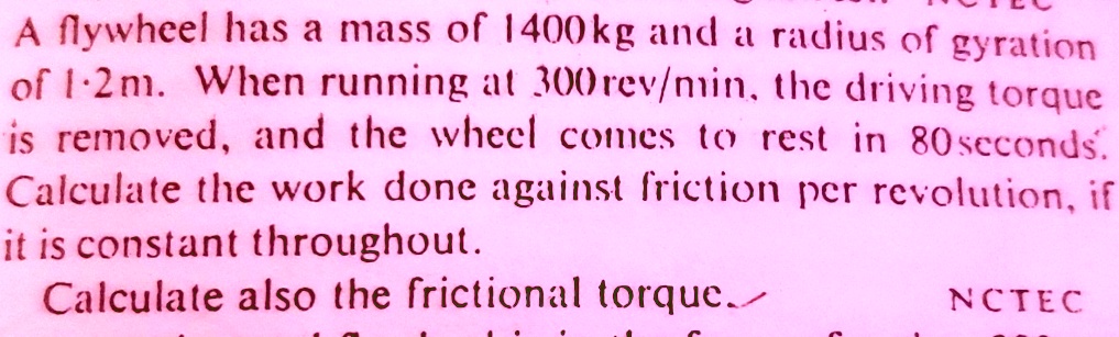 A flywheel has a mass of 1400kg and a radius of gyration of 1.2m. When running at 300rev/min, the driving torque is removed, and the wheel comes to rest in 80seconds. Calculate the work done against friction per revolution, if it is constant throughout. Calculate also the frictional torque.