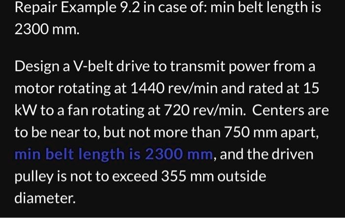 Repair Example 9.2 in case of: min belt length is
2300 mm.
Design a V-belt drive to transmit power from a
motor rotating at 1440 rev/min and rated at 15
kW to a fan rotating at 720 rev/min. Centers are
to be near to, but not more than 750 mm apart,
min belt length is 2300 mm, and the driven
pulley is not to exceed 355 mm outside
diameter.