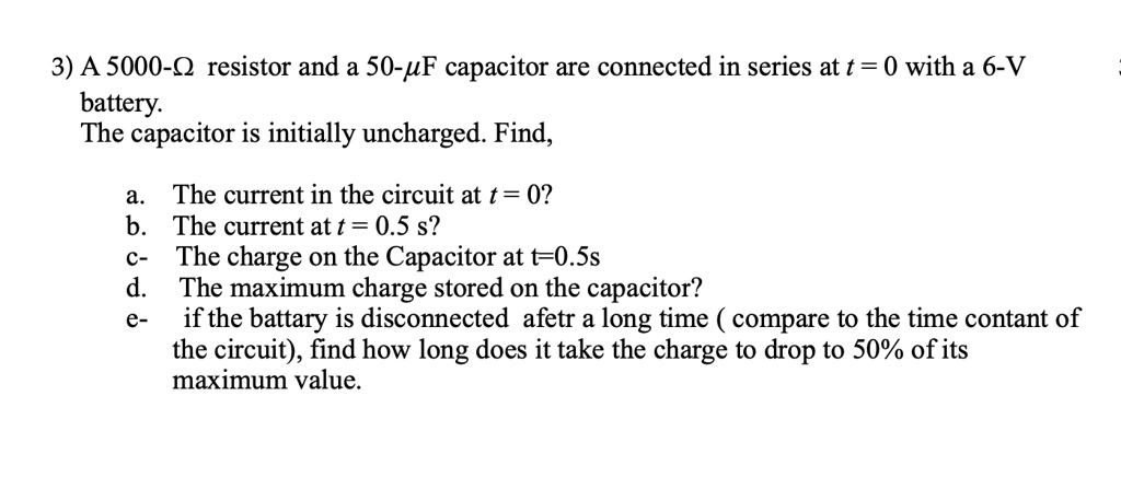 3) A 5000-? resistor and a 50-?F capacitor are connected in series at t = 0 with a 6-V battery. The capacitor is initially uncharged. Find,
a. The current in the circuit at t = 0?
b. The current at t = 0.5 s?
c- The charge on the Capacitor at t=0.5s
d. The maximum charge stored on the capacitor?
e- if the battary is disconnected afetr a long time ( compare to the time contant of the circuit), find how long does it take the charge to drop to 50% of its maximum value.