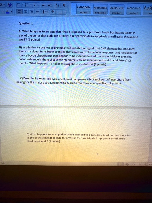 Question 1
A) What happens to an organism that is exposed to a genotoxic insult but has mutation in
any of the genes that code for proteins that participate in apoptosis or cell cycle checkpoint
work? (2 points)
B) In addition to the major proteins that initiate the signal that DNA damage has occurred,
there are signal transducer proteins that coordinate the cellular response, and mediators of
the cell-cycle checkpoints that appear to be independent of the major initiator proteins.
What evidence is there that these mediators can act independently of the initiators? (2
points) What happens if a cell is missing these mediators? (2 points)
C) Describe how the cell cycle checkpoint complexes affect each part of interphase (I am
looking for the major action, no need to describe the molecular specifics). (3 points)
D) What happens to an organism that is exposed to a genotoxic insult but has mutation
in any of the genes that code for proteins that participate in apoptosis or cell cycle
checkpoint work? (2 points)