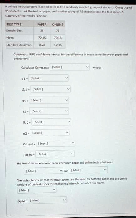 A college instructor gave identical tests to two randomly sampled groups of students. One group of 35 students took the test on paper, and another group of 75 students took the test online. A summary of the results is below.

TEST TYPE PAPER ONLINE
Sample Size 35 75
Mean 72.85 70.18
Standard Deviation 8.23 12.45

Construct a 95% confidence interval for the difference in mean scores between paper and online tests.

Calculator Command: [ Select ] where:
x?1 = [ Select ]
Sx1 = [ Select ]
n1 = [ Select ]
x?2 = [ Select ]
Sx2 = [ Select ]
n2 = [ Select ]
C-Level = [ Select ]
Pooled = [ Select ]

The true difference in mean scores between paper and online tests is between
[ Select ] and [ Select ]

The instructor claims that the mean scores are the same for both the paper and the online versions of the test. Does the confidence interval contradict this claim?
[ Select ]
Explain: [ Select ]