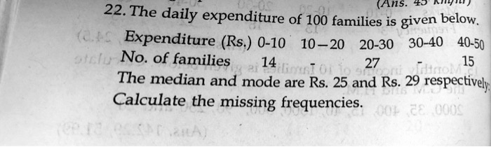 22. The daily expenditure of 100 families is given below.
Expenditure (Rs.) 0-10 10-20 20-30 30-40 40-50
No. of families 14 - 27 - 15
The median and mode are Rs. 25 and Rs. 29 respectively.
Calculate the missing frequencies.