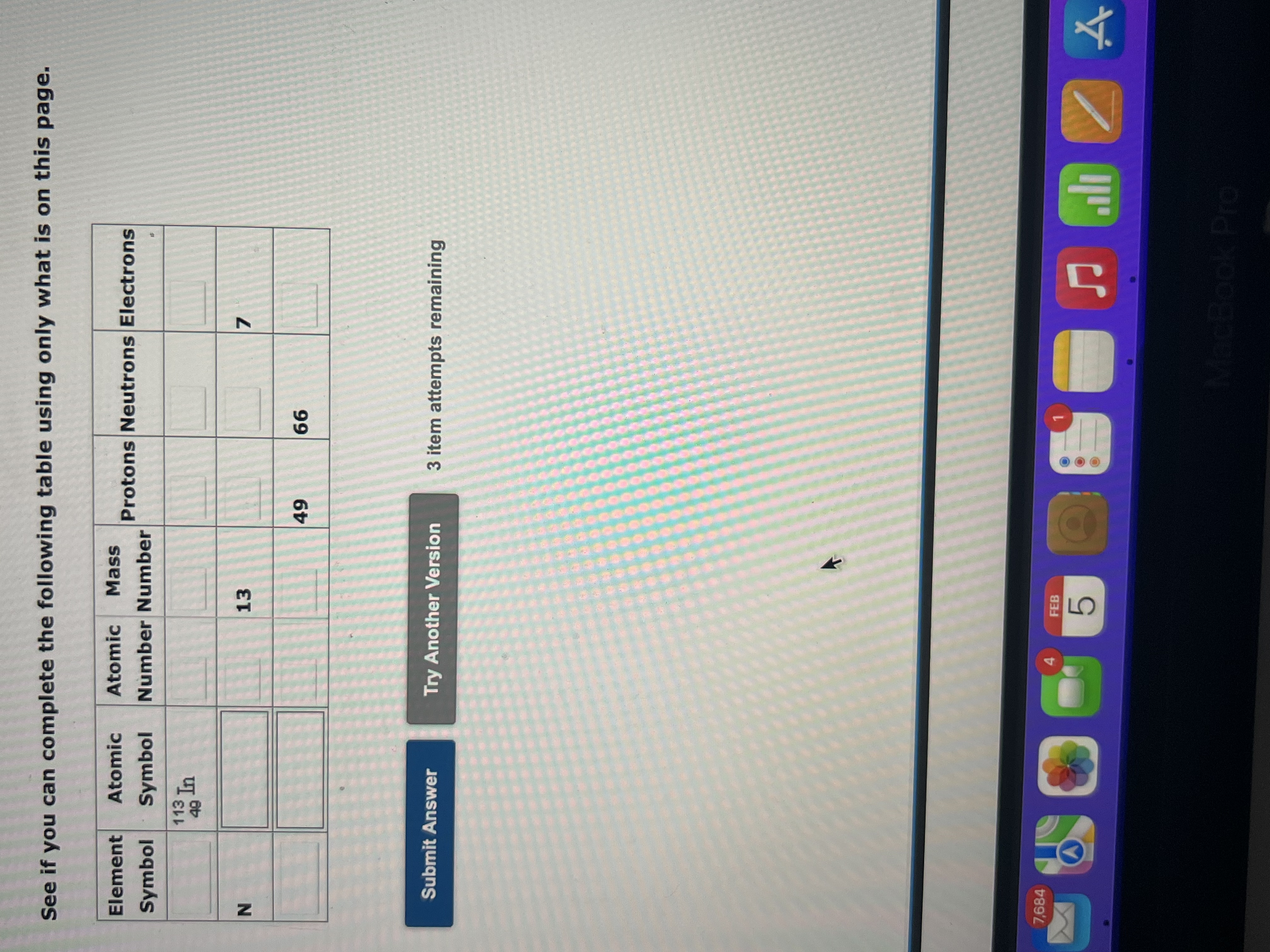 See if you can complete the following table using only what is on this page.
Element Symbol Atomic Symbol Atomic Number Mass Number Protons Neutrons Electrons
113/49 In
N 13 7
49 66
Submit Answer Try Another Version 3 item attempts remaining