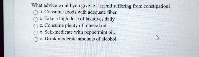 What advice would you give to a friend suffering from constipation?
a. Consume foods with adequate fiber.
b. Take a high dose of laxatives daily.
c. Consume plenty of mineral oil.
d. Self-medicate with peppermint oil.
e. Drink moderate amounts of alcohol.