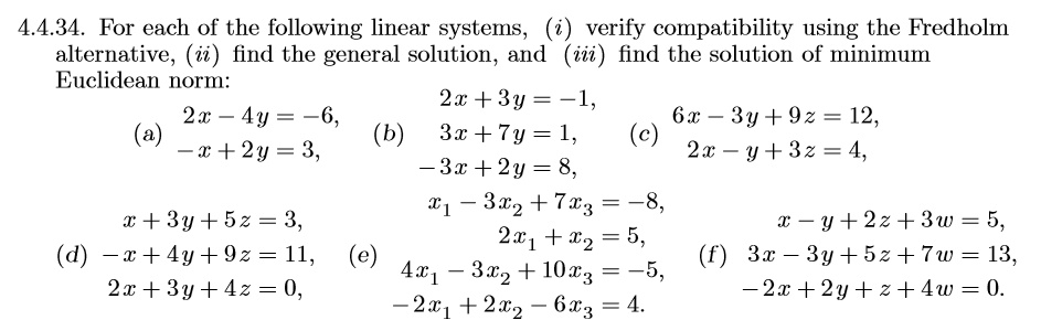 4.4.34. For each of the following linear systems, (i) verify compatibility using the Fredholm alternative, (ii) find the general solution, and (iii) find the solution of minimum Euclidean norm:
(a) 2x - 4y = -6,
-x + 2y = 3,
(b) 2x + 3y = -1,
3x + 7y = 1,
-3x + 2y = 8,
(c) 6x - 3y + 9z = 12,
2x - y + 3z = 4,
(d) x + 3y + 5z = 3,
-x + 4y + 9z = 11,
2x + 3y + 4z = 0,
(e) x1 - 3x2 + 7x3 = -8,
2x1 + x2 = 5,
4x1 - 3x2 + 10x3 = -5,
-2x1 + 2x2 - 6x3 = 4.
(f) x - y + 2z + 3w = 5,
3x - 3y + 5z + 7w = 13,
-2x + 2y + z + 4w = 0.