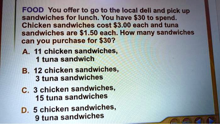 FOOD You offer to go to the local deli and pick up sandwiches for lunch. You have 30 to spend. Chicken sandwiches cost3.00 each and tuna sandwiches are 1.50 each. How many sandwiches can you purchase for30?

A. 11 chicken sandwiches,
1 tuna sandwich

B. 12 chicken sandwiches,
3 tuna sandwiches

C. 3 chicken sandwiches,
15 tuna sandwiches

D. 5 chicken sandwiches,
9 tuna sandwiches