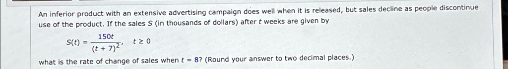 An inferior product with an extensive advertising campaign does well when it is released, but sales decline as people discontinue use of the product. If the sales S (in thousands of dollars) after t weeks are given by

    S(t) = (150t)/((t+7)^2),    t ≥ 0
 what is the rate of change of sales when t = 8? (Round your answer to two decimal places.)