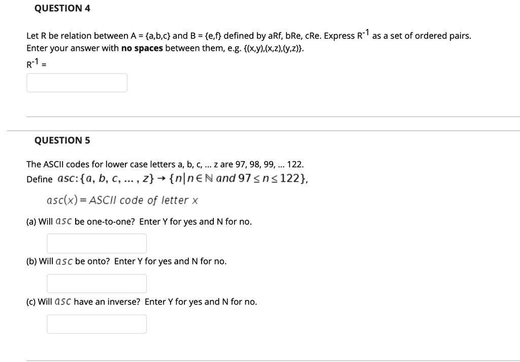 QUESTION 4
Let R be relation between A = a,b,c and B = e,f defined by aRf, bRe, cRe. Express R¯¹ as a set of ordered pairs.
Enter your answer with no spaces between them, e.g. (x,y), (x,z),(y,z).
R-1 = 
QUESTION 5
The ASCII codes for lower case letters a, b, c, ... z are 97, 98, 99, ... 122.
Define asc: a, b, c, ..., z ? n|n? N and 97 ? n ? 122,
asc(x) = ASCII code of letter x
(a) Will asc be one-to-one? Enter Y for yes and N for no.
(b) Will asc be onto? Enter Y for yes and N for no.
(c) Will ASC have an inverse? Enter Y for yes and N for no.