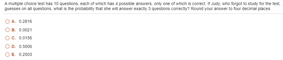 A multiple choice test has 10 questions, each of which has 4 possible answers, only one of which is correct. If Judy, who forgot to study for the test, guesses on all questions, what is the probability that she will answer exactly 3 questions correctly? Round your answer to four decimal places.
A. 0.2816
B. 0.0021
C. 0.0156
D. 0.5006
E. 0.2503