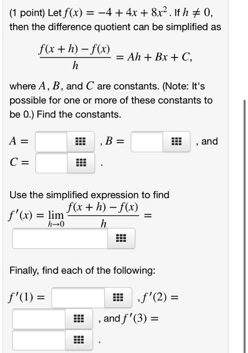 (1 point) Let f(x) = -4 + 4x + 8x^2. If h ? 0, then the difference quotient can be simplified as (f(x + h) - f(x)) / h = Ah + Bx + C, where A, B, and C are constants. (Note: It's possible for one or more of these constants to be 0.) Find the constants. A = , B = , and C = . Use the simplified expression to find f'(x) = lim h?0 (f(x + h) - f(x)) / h = Finally, find each of the following: f'(1) = , f'(2) = , and f'(3) = .