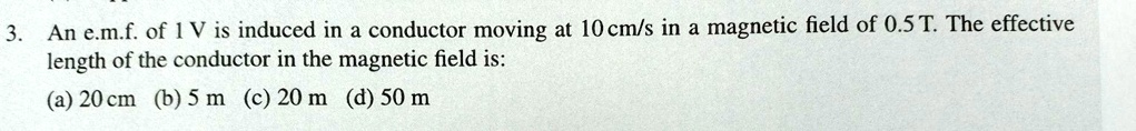 3. An e.m.f. of 1 V is induced in a conductor moving at 10 cm/s in a magnetic field of 0.5 T. The effective
length of the conductor in the magnetic field is:
(a) 20 cm (b) 5 m (c) 20 m (d) 50 m