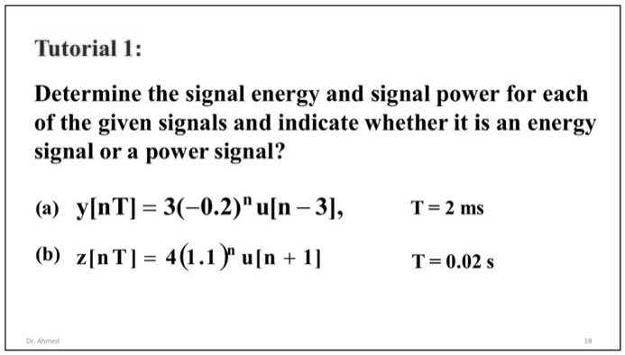 Tutorial 1:

Determine the signal energy and signal power for each
of the given signals and indicate whether it is an energy
signal or a power signal?

(a) y[nT] = 3(-0.2)^n u[n - 3], T = 2 ms
(b) z[nT] = 4(1.1)^n u[n + 1] T = 0.02 s
