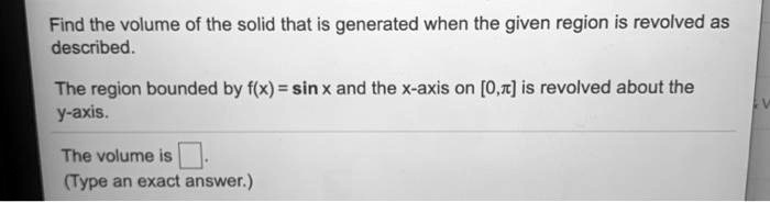 Find the volume of the solid that is generated when the given region is revolved as described.

The region bounded by f(x) = sin x and the x-axis on [0,??] is revolved about the y-axis.

The volume is ?.
(Type an exact answer.)