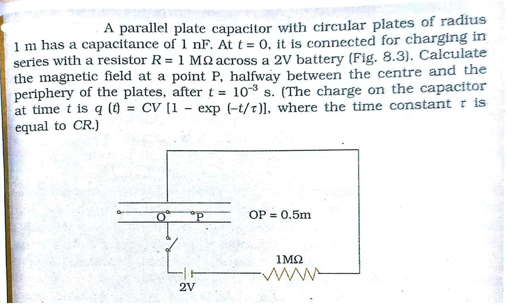A parallel plate capacitor with circular plates of radius 1 m has a capacitance of 1 nF. At t = 0, it is connected for charging in series with a resistor R = 1 M? across a 2V battery (Fig. 8.3). Calculate the magnetic field at a point P, halfway between the centre and the periphery of the plates, after t = 10^-3 s. (The charge on the capacitor at time t is q (t) = CV [1 - exp (-t/?)], where the time constant ? is equal to CR.)

OP = 0.5m
1M?
2V