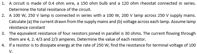 1. A circuit is made of 0.4 ohm wire, a 150 ohm bulb and a 120 ohm rheostat connected in series.
Determine the total resistance of the circuit.
2. A 100 W, 250 V lamp is connected in series with a 100 W, 200 V lamp across 250 V supply mains.
Calculate (a) the current drawn from the supply mains and (b) voltage across each lamp. Assume lamp
résistance constant
3. The equivalent resistance of four resistors joined in parallel is 30 ohms. The current flowing through
them are 4, 2, 4/3 and 2/3 amperes. Determine the value of each resistor.
4. If a resistor is to dissipate energy at the rate of 250 W, find the resistance for terminal voltage of 100
V.