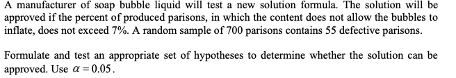 A manufacturer of soap bubble liquid will test a new solution formula. The solution will be approved if the percent of produced parisons, in which the content does not allow the bubbles to inflate, does not exceed 7%. A random sample of 700 parisons contains 55 defective parisons.

Formulate and test an appropriate set of hypotheses to determine whether the solution can be approved. Use α = 0.05.