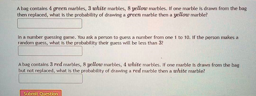 A bag contains 4 green marbles, 3 white marbles, 8 yellow marbles. If one marble is drawn from the bag then replaced, what is the probability of drawing a green marble then a yellow marble?

In a number guessing game. You ask a person to guess a number from one 1 to 10. If the person makes a random guess, what is the probability their guess will be less than 3?

A bag contains 3 red marbles, 8 yellow marbles, 4 white marbles. If one marble is drawn from the bag but not replaced, what is the probability of drawing a red marble then a white marble?