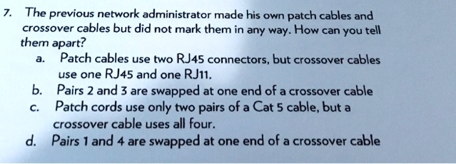 7. The previous network administrator made his own patch cables and
crossover cables but did not mark them in any way. How can you tell
them apart?
a. Patch cables use two RJ45 connectors, but crossover cables
use one RJ45 and one RJ11.
b. Pairs 2 and 3 are swapped at one end of a crossover cable
c. Patch cords use only two pairs of a Cat 5 cable, but a
crossover cable uses all four.
d. Pairs 1 and 4 are swapped at one end of a crossover cable