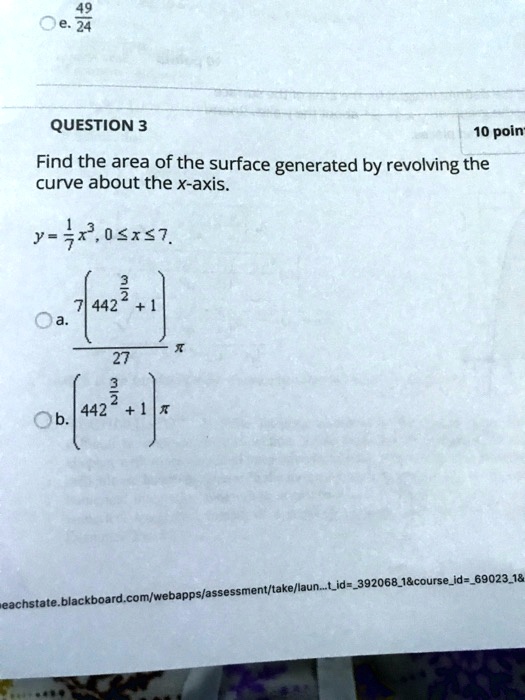 QUESTION 3
Find the area of the surface generated by revolving the curve about the x-axis.
y = 1/7 x^3, 0 ? x ? 7.
a. (7(442^3/2 + 1) / 27) ?
b. (442^3/2 + 1) ?