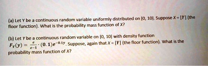(a) Let Y be a continuous random variable uniformly distributed on [0, 10]. Suppose X = [Y] (the floor function). What is the probability mass function of X?

(b) Let Y be a continuous random variable on [0, 10] with density function
FY(y) = e/(e-1) * (0.1)e^(-0.1y). Suppose, again that X = [Y] (the floor function). What is the probability mass function of X?