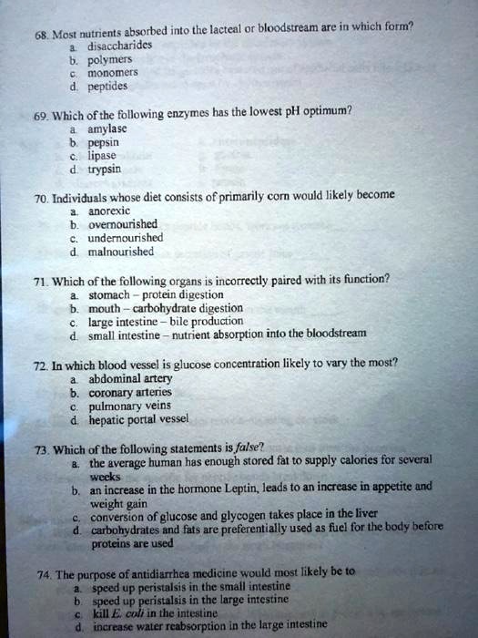 68. Most nutrients absorbed into the lacteal or bloodstream are in which form?
a. disaccharides
b. polymers
c. monomers
d. peptides

69. Which of the following enzymes has the lowest pH optimum?
a. amylase
b. pepsin
c. lipase
d. trypsin

70. Individuals whose diet consists of primarily corn would likely become
a. anorexic
b. overnourished
c. undernourished
d. malnourished

71. Which of the following organs is incorrectly paired with its function?
a. stomach – protein digestion
b. mouth – carbohydrate digestion
c. large intestine – bile production
d. small intestine – nutrient absorption into the bloodstream

72. In which blood vessel is glucose concentration likely to vary the most?
a. abdominal artery
b. coronary arteries
c. pulmonary veins
d. hepatic portal vessel

73. Which of the following statements is false?
a. the average human has enough stored fat to supply calories for several
weeks
b. an increase in the hormone Leptin, leads to an increase in appetite and
weight gain
c. conversion of glucose and glycogen takes place in the liver
d. carbohydrates and fats are preferentially used as fuel for the body before
proteins are used

74. The purpose of antidiarrhea medicine would most likely be to
a. speed up peristalsis in the small intestine
b. speed up peristalsis in the large intestine
c. kill E. coli in the intestine
d. increase water reabsorption in the large intestine