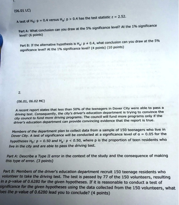 1.

(06.01 LC)

A test of H0: p = 0.4 versus Ha: p > 0.4 has the test statistic z = 2.52.

Part A: What conclusion can you draw at the 5% significance level? At the 1% significance level? (6 points)

Part B: If the alternative hypothesis is Ha: p ? 0.4, what conclusion can you draw at the 5% significance level? At the 1% significance level? (4 points) (10 points)

2.

(06.01, 06.02 MC)

A recent report states that less than 50% of the teenagers in Dover City were able to pass a driving test. Consequently, the city's driver's education department is trying to convince the city council to fund more driving programs. The council will fund more programs only if the driver's education department can provide convincing evidence that the report is true.

Members of the department plan to collect data from a sample of 150 teenagers who live in Dover City. A test of significance will be conducted at a significance level of ? = 0.05 for the hypotheses H0: p = 0.50 and Ha: p < 0.50, where p is the proportion of teen residents who live in the city and are able to pass the driving test.

Part A: Describe a Type II error in the context of the study and the consequence of making this type of error. (3 points)

Part B: Members of the driver's education department recruit 150 teenage residents who volunteer to take the driving test. The test is passed by 77 of the 150 volunteers, resulting in a p-value of 0.6280 for the given hypotheses. If it is reasonable to conduct a test of significance for the given hypotheses using the data collected from the 150 volunteers, what does the p-value of 0.6280 lead you to conclude? (4 points)
