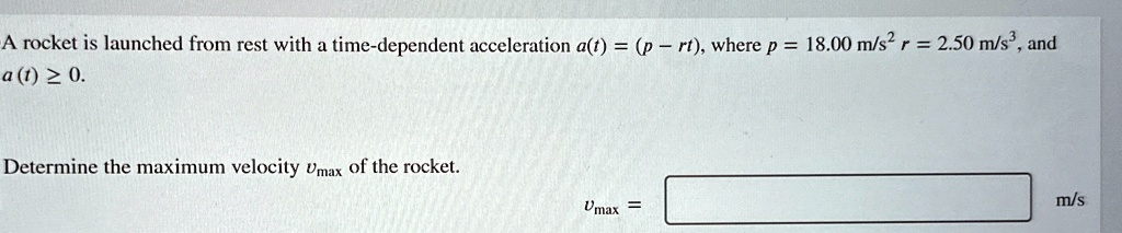 A rocket is launched from rest with a time-dependent acceleration a(t) = (p - rt), where p = 18.00  m/s^2, r = 2.50  m/s^3, and a(t) ≥ 0.
Determine the maximum velocity vmax of the rocket.
vmax = m/s