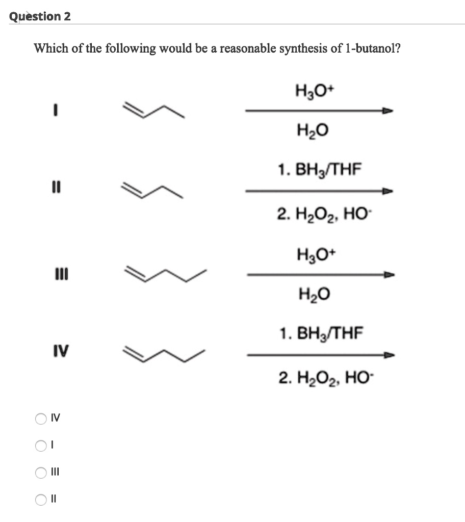 Which of the following would be a reasonable synthesis of 1-butanol?

I
H3O+ / H2O

II
1. BH3/THF
2. H2O2, HO-

III
H3O+ / H2O

IV
1. BH3/THF
2. H2O2, HO-

IV
I
III
II