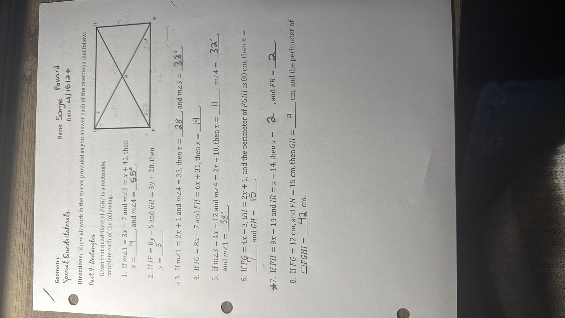 Geometry
Special Quadrilaterals

Name: Sanje Pollard
Date: 4/15/26

Directions: Show all work in the spaces provided as you answer each of the questions that follow.
Part 1: Rectangles
Given that quadrilateral F G H I is a rectangle, complete each of the following.
1. If m ∠ 1=3 x-7 and m ∠ 2=x+41, then x=  14 and m ∠ 4=  55^∘ .
2. If I F=8 y-5 and G H=3 y+20, then
y=  5 .
3. If m ∠ 1=2 x+1 and m ∠ 4=33, then x=  28 and m ∠ 3=  33^∘ .
4. If I G=8 x-7 and F H=6 x+31, then x=  19 .
5. If m ∠ 3=4 x-12 and m ∠ 4=2 x+10, then x=  11 m ∠ 4=  32^' and m ∠ 1=  58^∘ .
6. If F G=4 x-3, G H=2 x+1, and the perimeter of F G H I is 80 cm , then x=
 and G H=  15 .
7. If F H=9 x-14 and I R=x+14, then x=  2 and F R=  2 .
8. If F G=12  cm, and F H=15  cm, then G H=  9 cm , and the perimeter of ? FGHI =  42 cm.